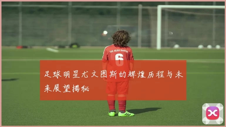 足球明星尤文图斯的辉煌历程与未来展望揭秘