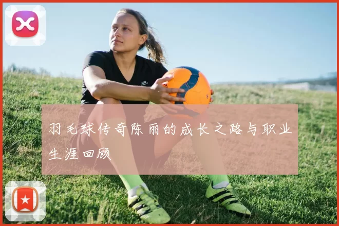 羽毛球传奇陈丽的成长之路与职业生涯回顾