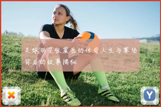 足球明星张震岳的传奇人生与赛场背后的故事揭秘