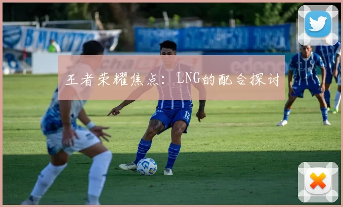 王者荣耀焦点：LNG的配合探讨