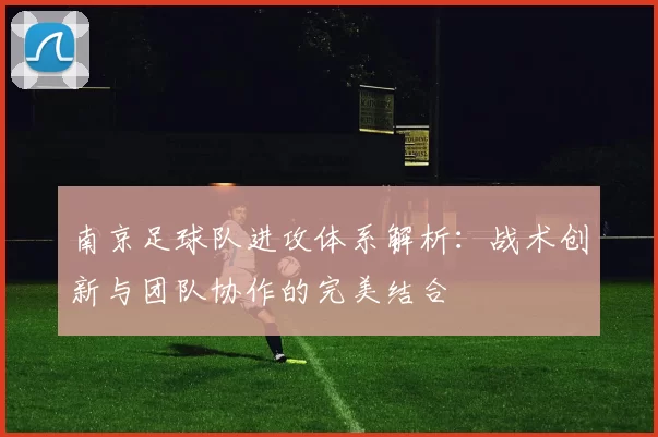 南京足球队进攻体系解析：战术创新与团队协作的完美结合