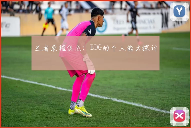 王者荣耀焦点：EDG的个人能力探讨
