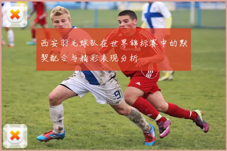 西安羽毛球队在世界锦标赛中的默契配合与精彩表现分析