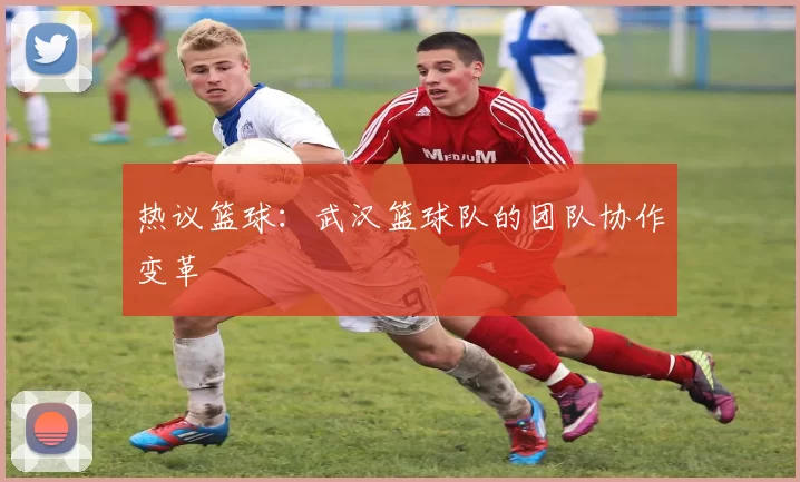 热议篮球：武汉篮球队的团队协作变革