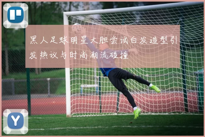 黑人足球明星大胆尝试白发造型引发热议与时尚潮流碰撞