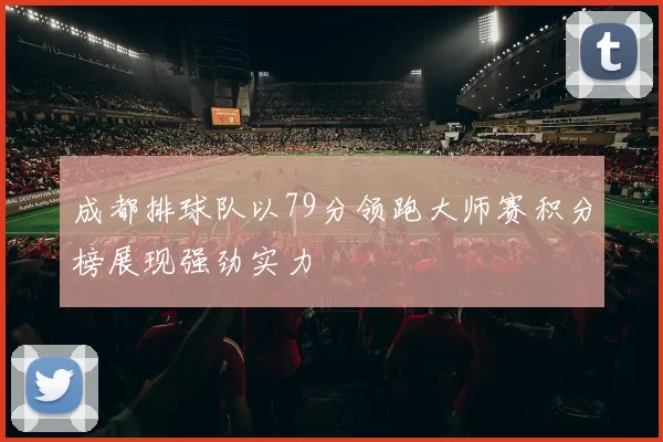 成都排球队以79分领跑大师赛积分榜展现强劲实力