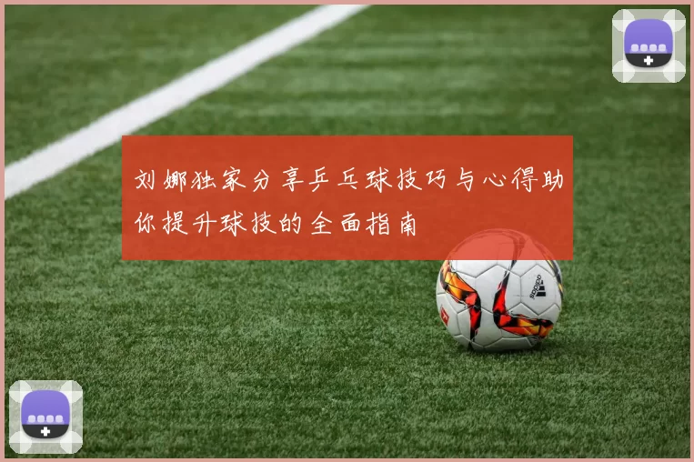 刘娜独家分享乒乓球技巧与心得助你提升球技的全面指南